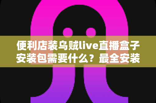 便利店装乌贼live直播盒子安装包需要什么？最全安装条件与步骤指南一文读懂