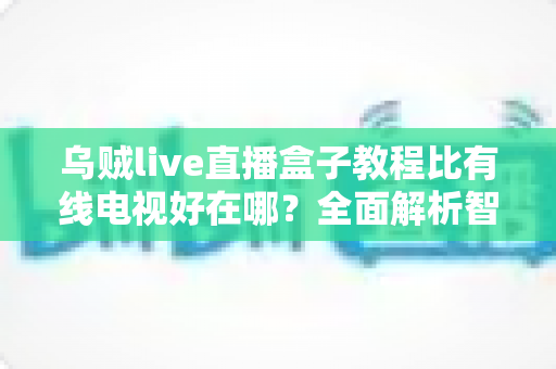 乌贼live直播盒子教程比有线电视好在哪？全面解析智能观影新体验