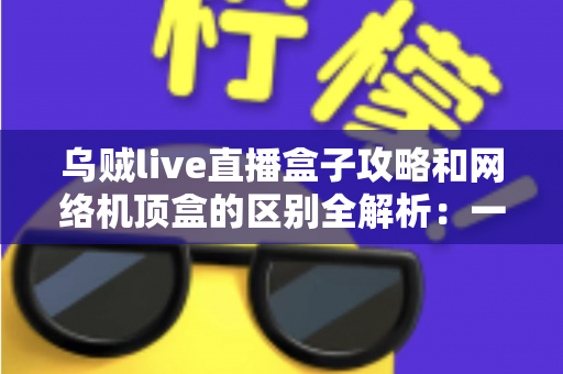 乌贼live直播盒子攻略和网络机顶盒的区别全解析:一文读懂如何选择适合你的大屏观影方案 乌贼live直播盒子攻略和网络机顶盒的区别全解析:一文读懂如何选择适合你的大屏观影方案