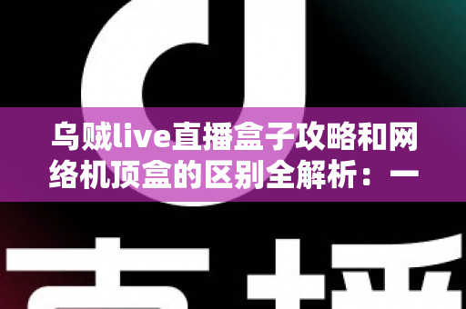 乌贼live直播盒子攻略和网络机顶盒的区别全解析:一文读懂如何选择适合你的大屏观影方案 乌贼live直播盒子攻略和网络机顶盒的区别全解析:一文读懂如何选择适合你的大屏观影方案