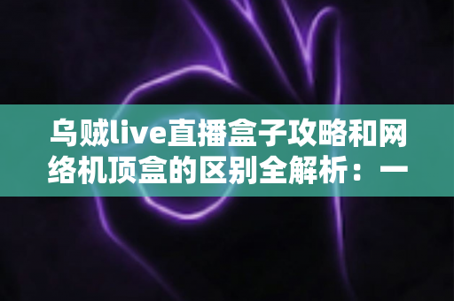 乌贼live直播盒子攻略和网络机顶盒的区别全解析：一文读懂如何选择适合你的大屏观影方案