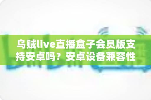 乌贼live直播盒子会员版支持安卓吗？安卓设备兼容性全面解析与使用指南