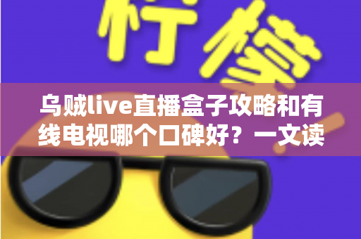 乌贼live直播盒子攻略和有线电视哪个口碑好？一文读懂两大观影方式的优劣与口碑真相