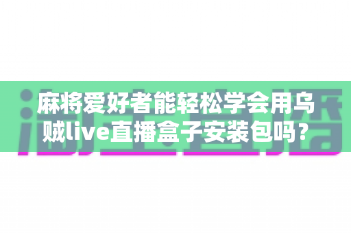 麻将爱好者能轻松学会用乌贼live直播盒子安装包吗？零基础开播全攻略与深度解析