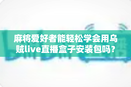 麻将爱好者能轻松学会用乌贼live直播盒子安装包吗？零基础开播全攻略与深度解析
