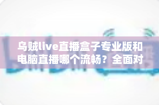 乌贼live直播盒子专业版和电脑直播哪个流畅?全面对比分析助你选出最适合的直播方案 乌贼live直播盒子专业版和电脑直播哪个流畅?全面对比分析助你选出最适合的直播方案