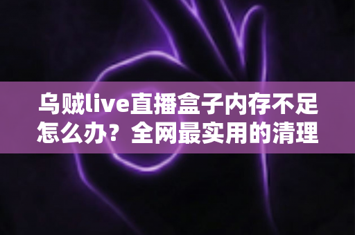 乌贼live直播盒子内存不足怎么办？全网最实用的清理优化指南，轻松恢复流畅体验