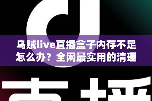 乌贼live直播盒子内存不足怎么办？全网最实用的清理优化指南，轻松恢复流畅体验