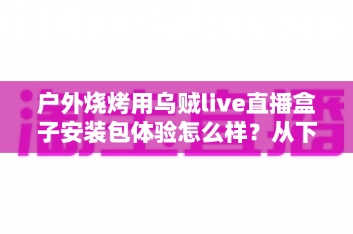 户外烧烤用乌贼live直播盒子安装包体验怎么样？从下载安装到户外实测的全面解析