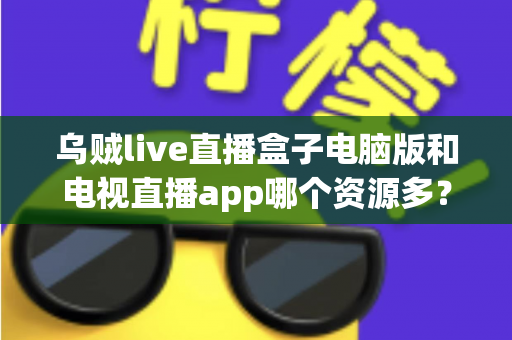 乌贼live直播盒子电脑版和电视直播app哪个资源多？全面对比解析助你选对观看平台