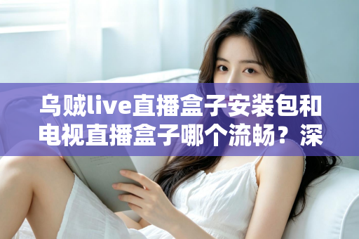 乌贼live直播盒子安装包和电视直播盒子哪个流畅？深度对比测评助你做出明智选择