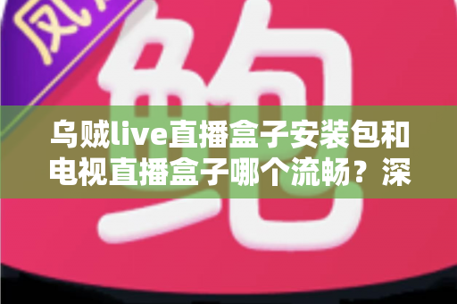 乌贼live直播盒子安装包和电视直播盒子哪个流畅？深度对比测评助你做出明智选择