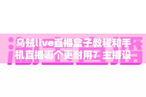 乌贼live直播盒子教程和手机直播哪个更耐用?主播设备选择全攻略深度解析 乌贼live直播盒子教程和手机直播哪个更耐用?主播设备选择全攻略深度解析