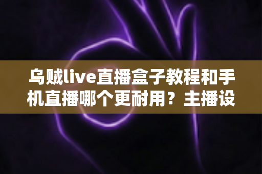 乌贼live直播盒子教程和手机直播哪个更耐用？主播设备选择全攻略深度解析
