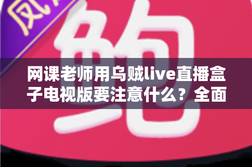网课老师用乌贼live直播盒子电视版要注意什么?全面使用指南与避坑要点解析 网课老师用乌贼live直播盒子电视版要注意什么?全面使用指南与避坑要点解析