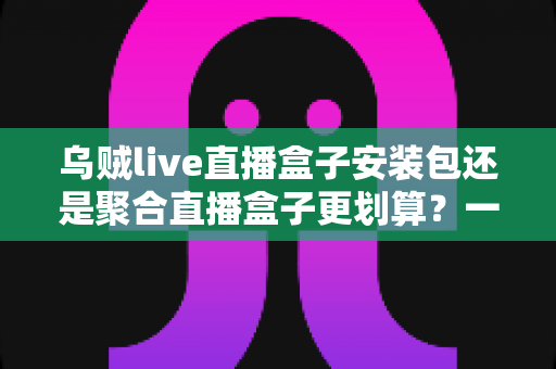 乌贼live直播盒子安装包还是聚合直播盒子更划算？一篇看懂两者差异的深度对比与选购指南