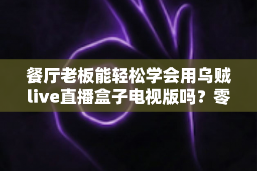 餐厅老板能轻松学会用乌贼live直播盒子电视版吗?零基础也能快速开播的实用指南 餐厅老板能轻松学会用乌贼live直播盒子电视版吗?零基础也能快速开播的实用指南