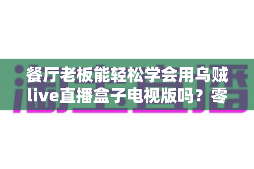 餐厅老板能轻松学会用乌贼live直播盒子电视版吗?零基础也能快速开播的实用指南 餐厅老板能轻松学会用乌贼live直播盒子电视版吗?零基础也能快速开播的实用指南