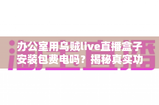 办公室用乌贼live直播盒子安装包费电吗?揭秘真实功耗与实用省电指南 办公室用乌贼live直播盒子安装包费电吗?揭秘真实功耗与实用省电指南