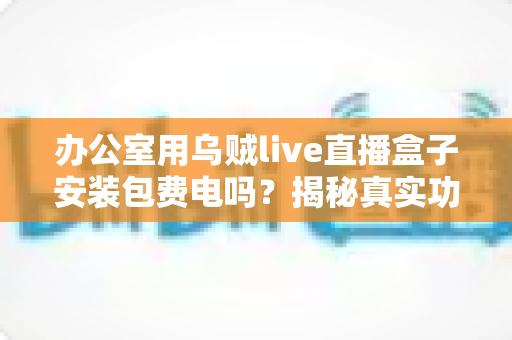 办公室用乌贼live直播盒子安装包费电吗？揭秘真实功耗与实用省电指南