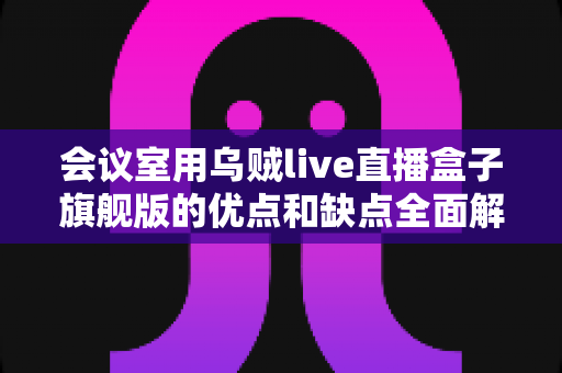 会议室用乌贼live直播盒子旗舰版的优点和缺点全面解析：企业级直播设备选购前的必读指南