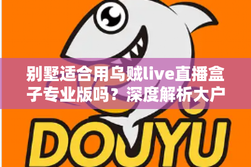 别墅适合用乌贼live直播盒子专业版吗?深度解析大户型用户的直播设备选择指南 别墅适合用乌贼live直播盒子专业版吗?深度解析大户型用户的直播设备选择指南