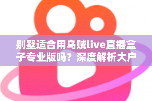 别墅适合用乌贼live直播盒子专业版吗？深度解析大户型用户的直播设备选择指南