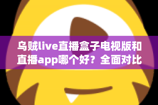 乌贼live直播盒子电视版和直播app哪个好？全面对比分析帮你找到最佳观看方案
