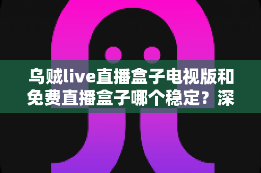 乌贼live直播盒子电视版和免费直播盒子哪个稳定？深度对比解析与选购指南