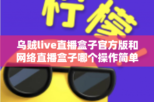 乌贼live直播盒子官方版和网络直播盒子哪个操作简单?新手主播操作难度全面对比与实用选择指南 乌贼live直播盒子官方版和网络直播盒子哪个操作简单?新手主播操作难度全面对比与实用选择指南