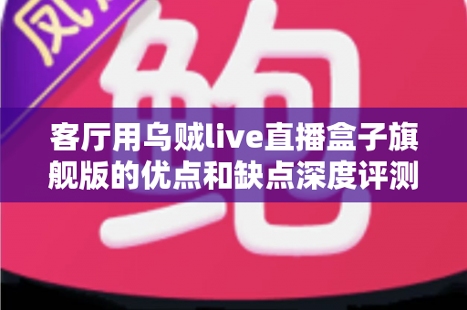 客厅用乌贼live直播盒子旗舰版的优点和缺点深度评测：家庭大屏娱乐升级前必读指南