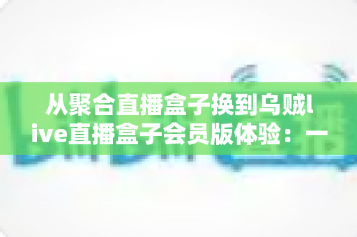 从聚合直播盒子换到乌贼live直播盒子会员版体验：一次真实换用后的深度评测与使用心得