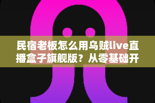 民宿老板怎么用乌贼live直播盒子旗舰版？从零基础开播到稳定接单的实战全攻略