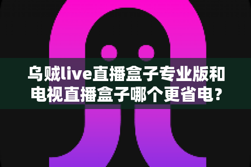 乌贼live直播盒子专业版和电视直播盒子哪个更省电?——全维度功耗对比与省电选购指南 乌贼live直播盒子专业版和电视直播盒子哪个更省电?——全维度功耗对比与省电选购指南