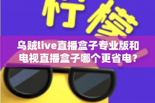 乌贼live直播盒子专业版和电视直播盒子哪个更省电？——全维度功耗对比与省电选购指南