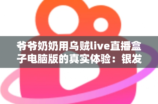 爷爷奶奶用乌贼live直播盒子电脑版的真实体验：银发族玩转直播的暖心记录与实用指南