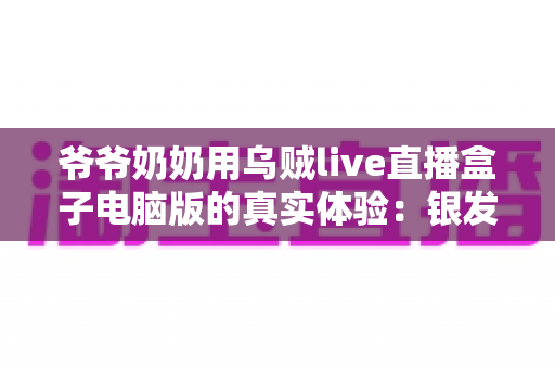 爷爷奶奶用乌贼live直播盒子电脑版的真实体验：银发族玩转直播的暖心记录与实用指南