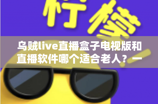 乌贼live直播盒子电视版和直播软件哪个适合老人？一篇文章帮您选对直播观看方式