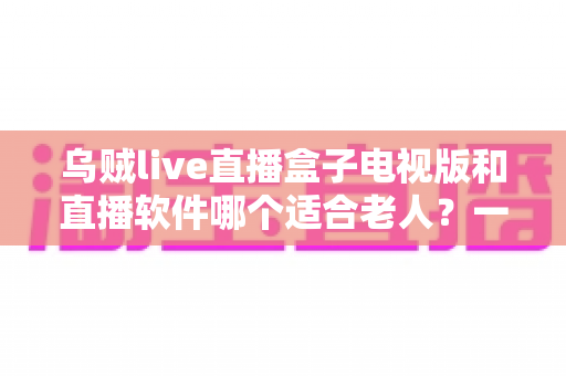 乌贼live直播盒子电视版和直播软件哪个适合老人？一篇文章帮您选对直播观看方式