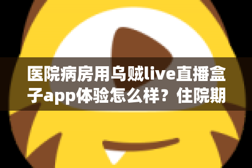 医院病房用乌贼live直播盒子app体验怎么样？住院期间娱乐新选择的全面测评与真实使用感受分享