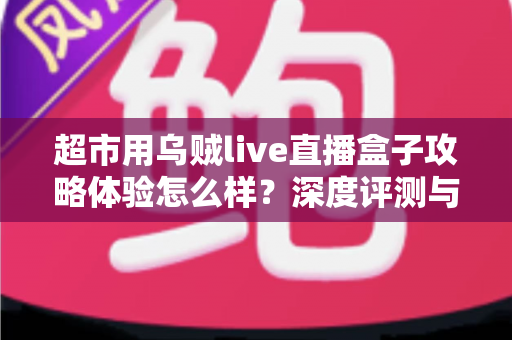 超市用乌贼live直播盒子攻略体验怎么样？深度评测与实用运营指南全解析
