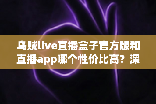 乌贼live直播盒子官方版和直播app哪个性价比高？深度对比帮你选对不选贵