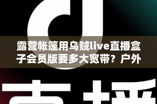 露营帐篷用乌贼live直播盒子会员版要多大宽带?户外直播带宽配置全攻略 露营帐篷用乌贼live直播盒子会员版要多大宽带?户外直播带宽配置全攻略