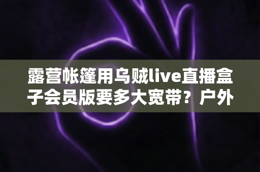 露营帐篷用乌贼live直播盒子会员版要多大宽带？户外直播带宽配置全攻略