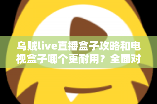 乌贼live直播盒子攻略和电视盒子哪个更耐用?全面对比与实用养护指南一次看懂 乌贼live直播盒子攻略和电视盒子哪个更耐用?全面对比与实用养护指南一次看懂