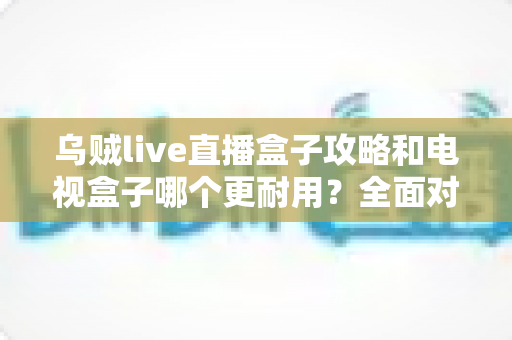 乌贼live直播盒子攻略和电视盒子哪个更耐用?全面对比与实用养护指南一次看懂 乌贼live直播盒子攻略和电视盒子哪个更耐用?全面对比与实用养护指南一次看懂