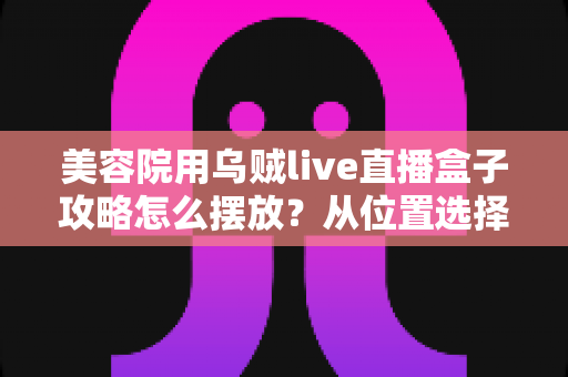 美容院用乌贼live直播盒子攻略怎么摆放?从位置选择到细节调整的完整实操指南 美容院用乌贼live直播盒子攻略怎么摆放?从位置选择到细节调整的完整实操指南
