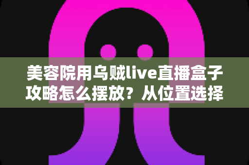 美容院用乌贼live直播盒子攻略怎么摆放？从位置选择到细节调整的完整实操指南