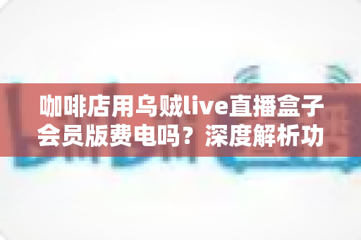 咖啡店用乌贼live直播盒子会员版费电吗？深度解析功耗真相、电费成本与省电妙招