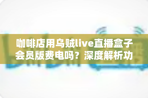 咖啡店用乌贼live直播盒子会员版费电吗？深度解析功耗真相、电费成本与省电妙招